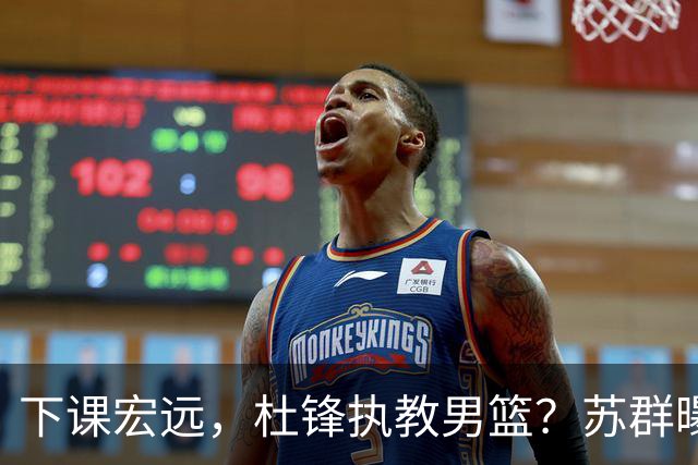 下课宏远，杜锋执教男篮？苏群曝料，1年计划曝光，宏远新帅曝光