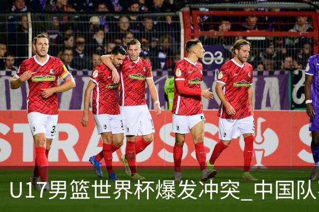 U17男篮世界杯爆发冲突 中国队不敌立陶宛淘汰赛战法国